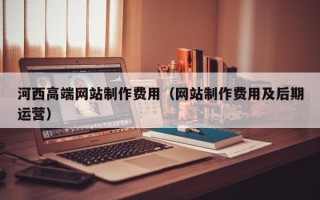 盱眙河西高端网站制作费用（网站制作费用及后期运营）