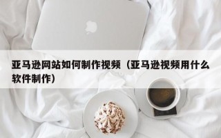 盱眙亚马逊网站如何制作视频（亚马逊视频用什么软件制作）
